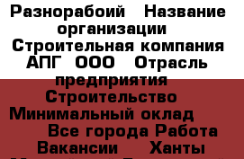 Разнорабоий › Название организации ­ Строительная компания АПГ, ООО › Отрасль предприятия ­ Строительство › Минимальный оклад ­ 30 000 - Все города Работа » Вакансии   . Ханты-Мансийский,Белоярский г.